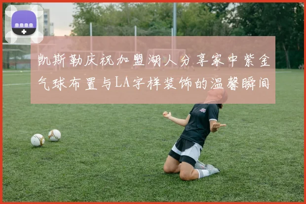 凯斯勒庆祝加盟湖人分享家中紫金气球布置与LA字样装饰的温馨瞬间