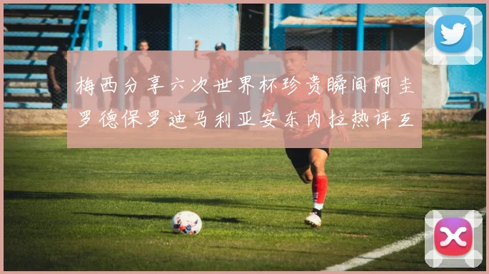 梅西分享六次世界杯珍贵瞬间阿圭罗德保罗迪马利亚安东内拉热评互动