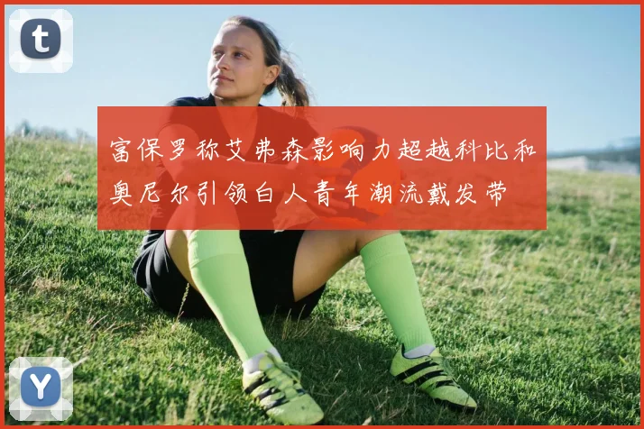 富保罗称艾弗森影响力超越科比和奥尼尔引领白人青年潮流戴发带