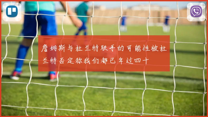 詹姆斯与杜兰特联手的可能性被杜兰特否定称我们都已年过四十