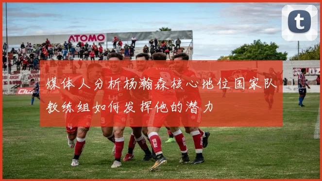媒体人分析杨瀚森核心地位国家队教练组如何发挥他的潜力