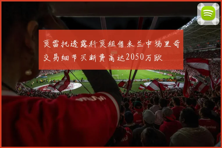 莫雷托透露科莫租借米兰中场里奇交易细节买断费高达2050万欧
